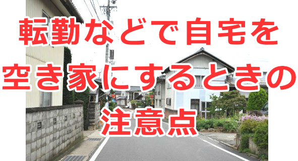 転勤などで自宅を空き家にするときの注意点